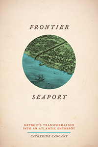 Frontier Seaport: Detroit’s Transformation into an Atlantic Entrepôt by Catherine Cangany